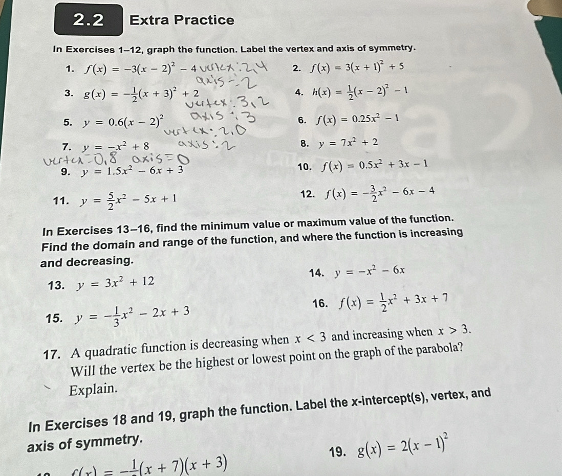 2.2 Extra Practice 
In Exercises 1-12, graph the function. Label the vertex and axis of symmetry. 
1. f(x)=-3(x-2)^2-4 2. f(x)=3(x+1)^2+5
3. g(x)=- 1/2 (x+3)^2+2 4. h(x)= 1/2 (x-2)^2-1
5. y=0.6(x-2)^2 6. f(x)=0.25x^2-1
7. y=-x^2+8
8. y=7x^2+2
9. y=1.5x^2-6x+3
10. f(x)=0.5x^2+3x-1
11. y= 5/2 x^2-5x+1
12. f(x)=- 3/2 x^2-6x-4
In Exercises 13-16, find the minimum value or maximum value of the function. 
Find the domain and range of the function, and where the function is increasing 
and decreasing. 
14. y=-x^2-6x
13. y=3x^2+12
15. y=- 1/3 x^2-2x+3
16. f(x)= 1/2 x^2+3x+7
17. A quadratic function is decreasing when x<3</tex> and increasing when x>3. 
Will the vertex be the highest or lowest point on the graph of the parabola? 
Explain. 
In Exercises 18 and 19, graph the function. Label the x-intercept(s), vertex, and 
axis of symmetry. 
19. g(x)=2(x-1)^2
_ c(x)=-frac 1(x+7)(x+3)