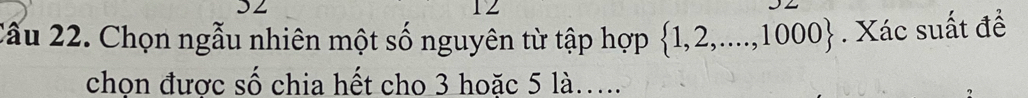 3Z 
12 
Cầu 22. Chọn ngẫu nhiên một số nguyên từ tập hợp  1,2,...,1000. Xác suất đề 
chọn được số chia hết cho 3 hoặc 5 là…...