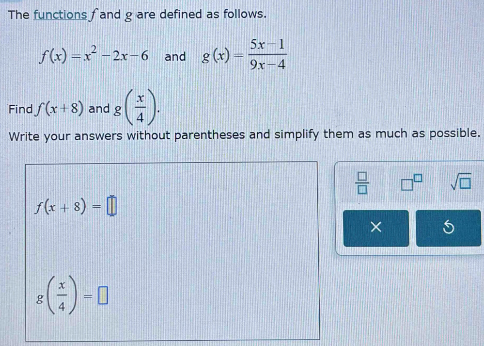 The functions f and g are defined as follows.
f(x)=x^2-2x-6 and g(x)= (5x-1)/9x-4 
Find f(x+8) and g( x/4 ). 
Write your answers without parentheses and simplify them as much as possible.
 □ /□   □^(□) sqrt(□ )
f(x+8)=□
×
g( x/4 )=□