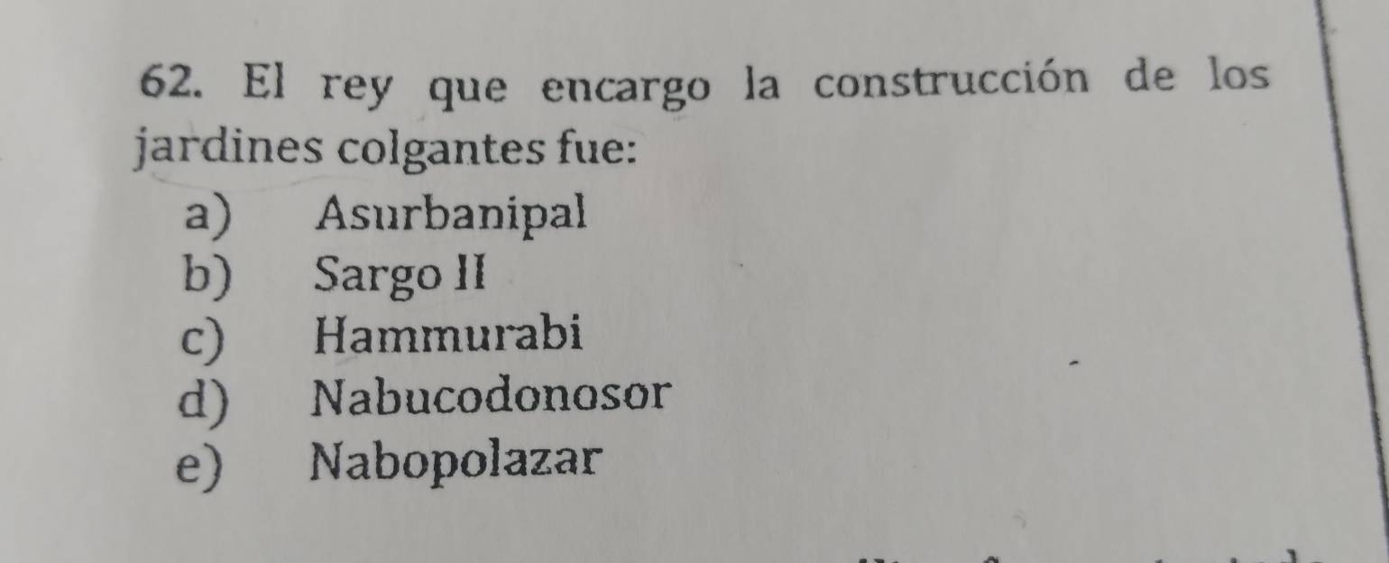 El rey que encargo la construcción de los
jardines colgantes fue:
a) Asurbanipal
b) Sargo II
c) Hammurabi
d) Nabucodonosor
e) Nabopolazar