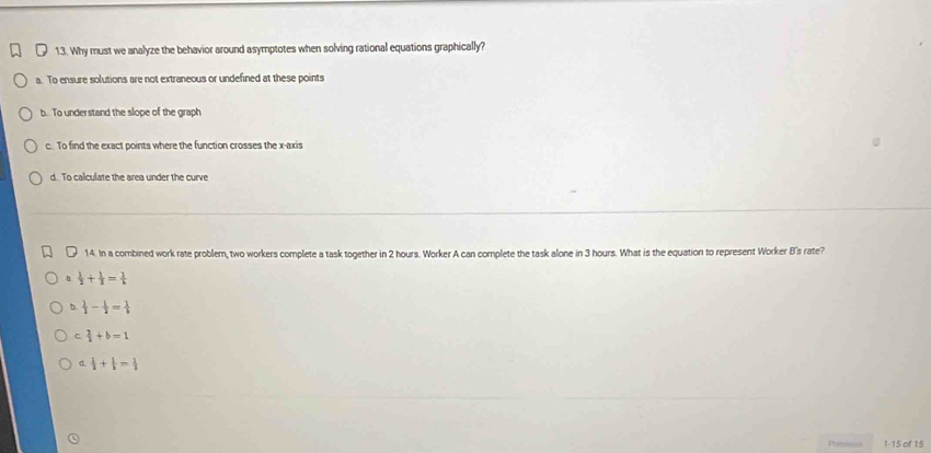Why must we analyze the behavior around asymptotes when solving rational equations graphically?
a. To ensure solutions are not extraneous or undefined at these points
b. To understand the slope of the graph
c. To find the exact points where the function crosses the x-axis
d. To calculate the area under the curve
14. In a combined work rate problem, two workers complete a task together in 2 hours. Worker A can complete the task alone in 3 hours. What is the equation to represent Worker B's rate?
a  1/2 + 1/3 = 1/k 
b  1/2 - 1/2 = 1/k 
C.  2/3 +b=1
d  1/2 + 1/3 = 1/2 
Pore==s 1-15 of 15
