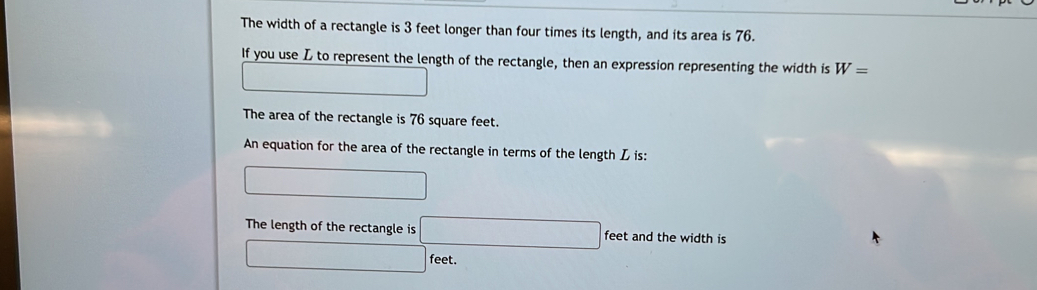 The width of a rectangle is 3 feet longer than four times its length, and its area is 76. 
If you use L to represent the length of the rectangle, then an expression representing the width is W=
□ 
The area of the rectangle is 76 square feet. 
An equation for the area of the rectangle in terms of the length L is: 
□ 
The length of the rectangle is □ feet and the width is
□ feet.