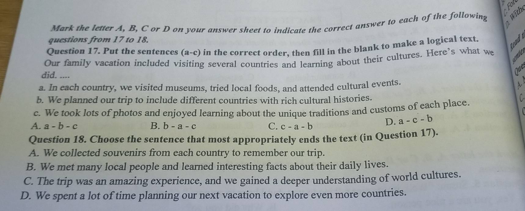 Mark the letter A, B, C or D on your answer sheet to indicate the correct answer to each of the following
questions from 17 to 18.
Question 17. Put the sentences (a-c) in the correct order, then fill in the blank to make a logical text.
Our family vacation included visiting several countries and learning about their cultures. Here’s what we
did. ....
Que
a. In each country, we visited museums, tried local foods, and attended cultural events.
b. We planned our trip to include different countries with rich cultural histories.
c. We took lots of photos and enjoyed learning about the unique traditions and customs of each place.
C
A. a-b-c B. b-a-c C. c-a-b
D. a-c-b
Question 18. Choose the sentence that most appropriately ends the text (in Question 17).
A. We collected souvenirs from each country to remember our trip.
B. We met many local people and learned interesting facts about their daily lives.
C. The trip was an amazing experience, and we gained a deeper understanding of world cultures.
D. We spent a lot of time planning our next vacation to explore even more countries.