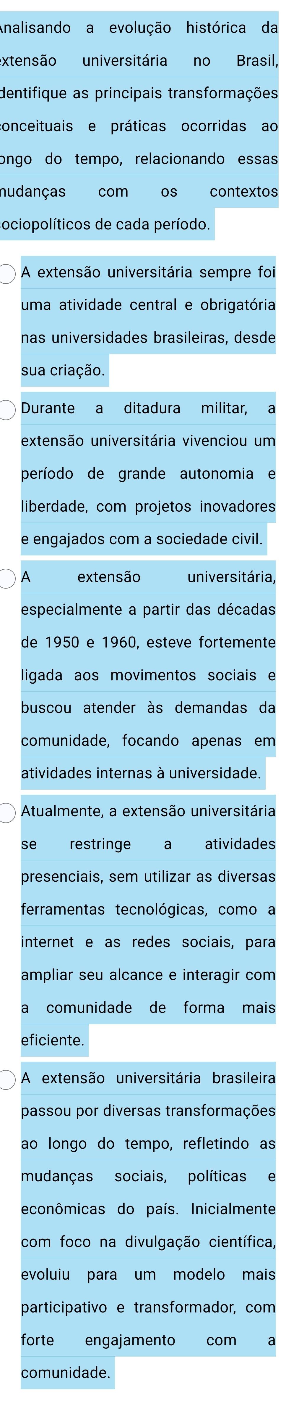 Analisando a evolução histórica da 
extensão universitária no Brasil, 
dentifique as principais transformações 
conceituais e práticas ocorridas ao 
ongo do tempo, relacionando essas 
nudanças com os contextos 
sociopolíticos de cada período. 
A extensão universitária sempre foi 
uma atividade central e obrigatória 
nas universidades brasileiras, desde 
sua criação. 
Durante a ditadura militar, a 
extensão universitária vivenciou um 
período de grande autonomia e 
liberdade, com projetos inovadores 
e engajados com a sociedade civil. 
A extensão universitária, 
especialmente a partir das décadas 
de 1950 e 1960, esteve fortemente 
ligada aos movimentos sociais e 
buscou atender às demandas da 
comunidade, focando apenas em 
atividades internas à universidade. 
Atualmente, a extensão universitária 
se restringe a atividades 
presenciais, sem utilizar as diversas 
ferramentas tecnológicas, como a 
internet e as redes sociais, para 
ampliar seu alcance e interagir com 
a comunidade de forma mais 
eficiente. 
A extensão universitária brasileira 
passou por diversas transformações 
ao longo do tempo, refletindo as 
mudanças sociais, políticas e 
econômicas do país. Inicialmente 
com foco na divulgação científica, 
evoluiu para um modelo mais 
participativo e transformador, com 
forte engajamento com a 
comunidade.