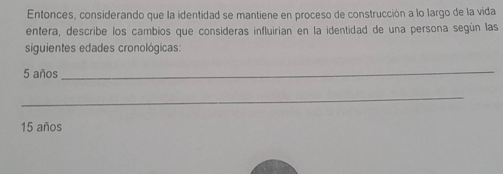 Entonces, considerando que la identidad se mantiene en proceso de construcción a lo largo de la vida 
entera, describe los cambios que consideras influirían en la identidad de una persona según las 
siguientes edades cronológicas:
5 años 
_ 
_
15 años