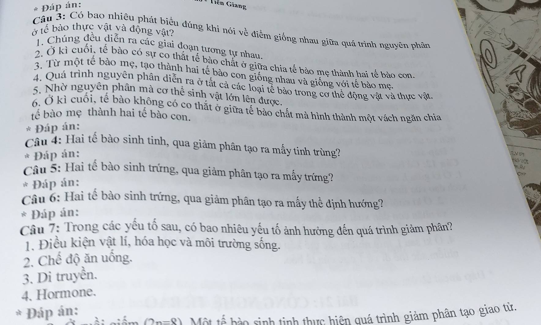 Đáp án: 
Tiên Giang 
ở tế bào thực vật và động vật? 
Câu 3: Có bao nhiêu phát biểu đúng khi nói về điểm giống nhau giữa quá trình nguyên phân 
1. Chúng đều diễn ra các giai đoạn tương tự nhau. 
2. Ở kì cuối, tế bào có sự co thắt tế bào chất ở giữa chia tế bào mẹ thành hai tế bào con. 
3. Từ một tế bào mẹ, tạo thành hai tế bào con giống nhau và giống với tế bào mẹ 
4. Quá trình nguyên phân diễn ra ở tất cả các loại tế bào trong cơ thể động vật và thực vật. 
5. Nhờ nguyên phân mà cơ thể sinh vật lớn lên được. 
6. Ở kì cuối, tế bào không có co thắt ở giữa tế bào chất mà hình thành một vách ngăn chia 
tế bào mẹ thành hai tế bào con. 
* Đáp án: 
Câu 4: Hai tế bào sinh tinh, qua giảm phân tạo ra mấy tinh trùng? 
* Đáp án: 1VP1 
Ng với 
m4y 
Câu 5: Hai tế bào sinh trứng, qua giảm phân tạo ra mấy trứng? 
0 
* Đáp án: 
Câu 6: Hai tế bào sinh trứng, qua giảm phân tạo ra mấy thể định hướng? 
* Đáp án: 
Câu 7: Trong các yếu tố sau, có bao nhiêu yếu tố ảnh hưởng đến quá trình giảm phân? 
1. Điều kiện vật lí, hóa học và môi trường sống. 
2. Chế độ ăn uống. 
3. Di truyền. 
4. Hormone. 
* Đáp án:
(2n=8) Một tế hào sinh tinh thực hiện quá trình giảm phân tạo giao tử.