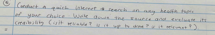 ⑤ Conduct a qwich internet search on any health topic 
of your choice. Write down the source and evaluate its 
creability (isit reliable? is it up to date? is it relevant? ).