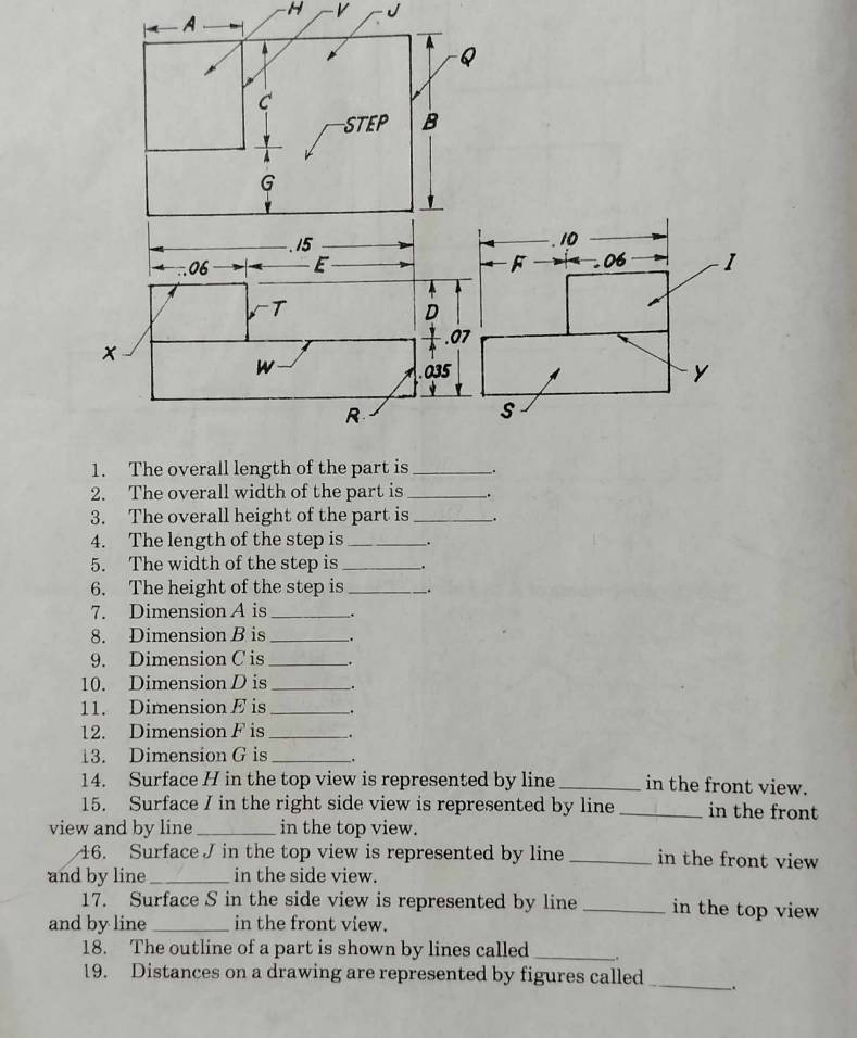 A
H v J
2. The overall width of the part is _.
3. The overall height of the part is_ .
4. The length of the step is_
5. The width of the step is_
6. The height of the step is_ .
7. Dimension A is _.
8. Dimension B is __.
9. Dimension C is _.
10. Dimension D is_ .
11. Dimension E is _.
12. Dimension F is _.
13. Dimension G is _.
14. Surface H in the top view is represented by line _in the front view.
15. Surface I in the right side view is represented by line _in the front
view and by line _in the top view.
16. Surface J in the top view is represented by line_ in the front view
and by line _in the side view.
17. Surface S in the side view is represented by line _in the top view 
and by line_ in the front view.
18. The outline of a part is shown by lines called __.
19. Distances on a drawing are represented by figures called _.