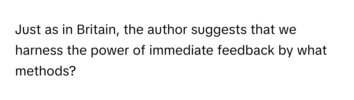 Just as in Britain, the author suggests that we harness the power of immediate feedback by what methods?