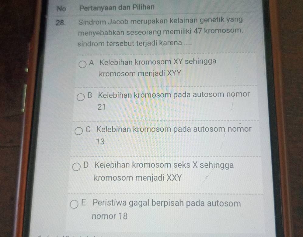 No Pertanyaan dan Pilihan
28. She Sindrom Jacob merupakan kelainan genetik yang
menyebabkan seseorang memiliki 47 kromosom,
sindrom tersebut terjadi karena ....
A Kelebihan kromosom XY sehingga
kromosom menjadi XYY
B Kelebihan kromosom pada autosom nomor
21
C Kelebihan kromosom pada autosom nomor
13
D Kelebihan kromosom seks X sehingga
kromosom menjadi XXY
E Peristiwa gagal berpisah pada autosom
nomor 18