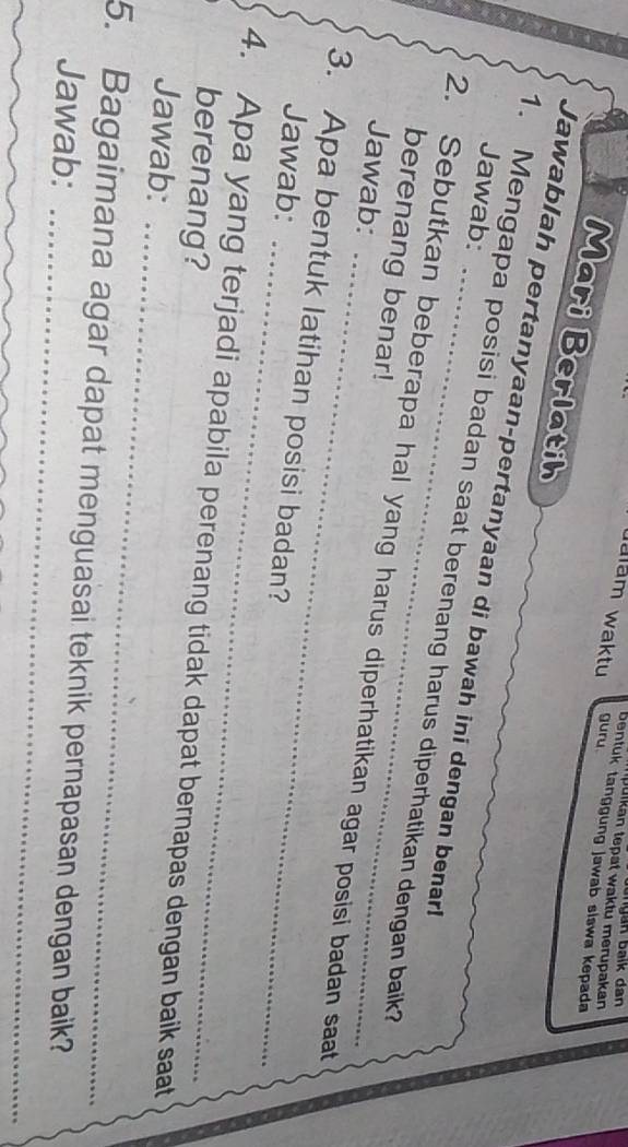 Julkan tepat waktu merupakan 
Jalam waktu guru. 
bentuk tanggung jawab slswa kepada 
Mari Berlatih 
Jawablah pertanyaan-pertanyaan di bawah ini dengan benar! 
Jawab: 
1. Mengapa posisi badan saat berenang harus diperhatikan dengan baik? 
_ 
berenang benar! 
2. Sebutkan beberapa hal yang harus diperhatikan agar posisi badan saat 
Jawab: 
_ 
3. Apa bentuk latihan posisi badan? 
Jawab: 
_ 
4. Apa yang terjadi apabila perenang tidak dapat bernapas dengan baik saat 
berenang? 
Jawab: 
_ 
5. Bagaimana agar dapat menguasai teknik pernapasan dengan baik? 
Jawab: