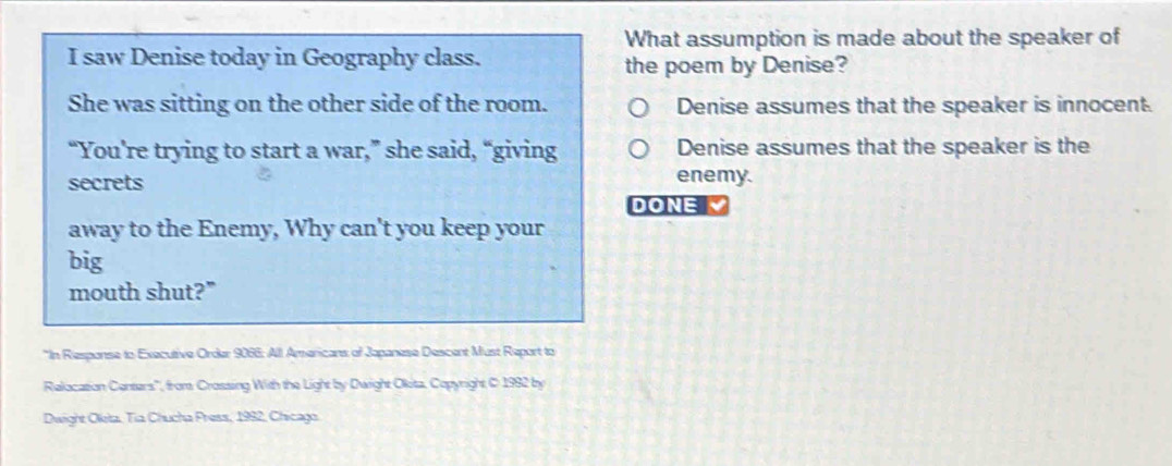 What assumption is made about the speaker of
I saw Denise today in Geography class.
the poem by Denise?
She was sitting on the other side of the room. Denise assumes that the speaker is innocent.
“You're trying to start a war,” she said, “giving Denise assumes that the speaker is the
secrets enemy.
DONE M
away to the Enemy, Why can't you keep your
big
mouth shut?"
*In Response to Executive Order 9066 : All Americans of Japanese Descent Must Report to
Relacasion Centars', from Crossing With the Light by Dwight Okita, Copyright C 1982 by
Dwight Oleta, Tia Chucha Press, 1992, Chicago.