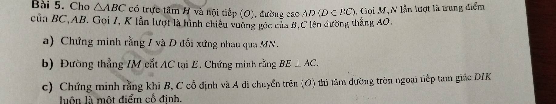 Cho △ ABC có trực tâm H và nội tiếp (O), đường cao AD(D∈ RC) ). Gọi M,N lần lượt là trung điểm 
của BC, AB. Gọi I, K lần lượt là hình chiếu vuông góc của B, C lên đường thẳng AO. 
a) Chứng minh rằng / và D đối xứng nhau qua MN. 
b) Đường thẳng IM cắt AC tại E. Chứng minh rằng BE⊥ AC. 
c) Chứng minh rằng khi B, C cố định và A di chuyển trên (O) thì tâm dường tròn ngoại tiếp tam giác DIK 
luôn là một điểm cố đinh.