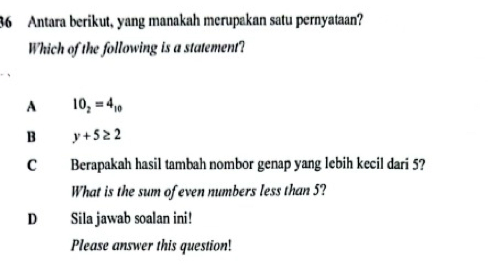 Antara berikut, yang manakah merupakan satu pernyataan?
Which of the following is a statement?
A 10_2=4_10
B y+5≥ 2
C Berapakah hasil tambah nombor genap yang lebih kecil dari 5?
What is the sum of even numbers less than 5?
D Sila jawab soalan ini!
Please answer this question!