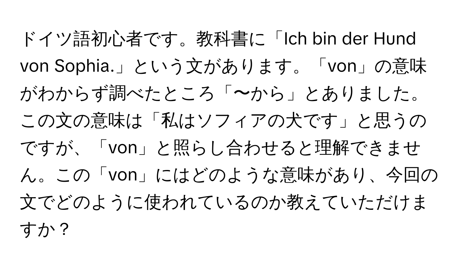 ドイツ語初心者です。教科書に「Ich bin der Hund von Sophia.」という文があります。「von」の意味がわからず調べたところ「〜から」とありました。この文の意味は「私はソフィアの犬です」と思うのですが、「von」と照らし合わせると理解できません。この「von」にはどのような意味があり、今回の文でどのように使われているのか教えていただけますか？