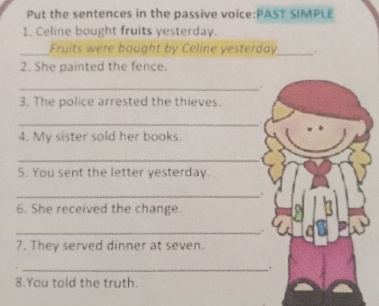 Put the sentences in the passive voice:PAST SIMPLE 
1. Celine bought fruits yesterday. 
Fruits were bought by Celine yesterday_ 
. 
2. She painted the fence. 
_ 
3. The police arrested the thieves. 
_ 
4. My sister sold her books. 
_ 
5. You sent the letter yesterday. 
_ 
6. She received the change. 
_ 
7. They served dinner at seven. 
_ 
8.You told the truth.