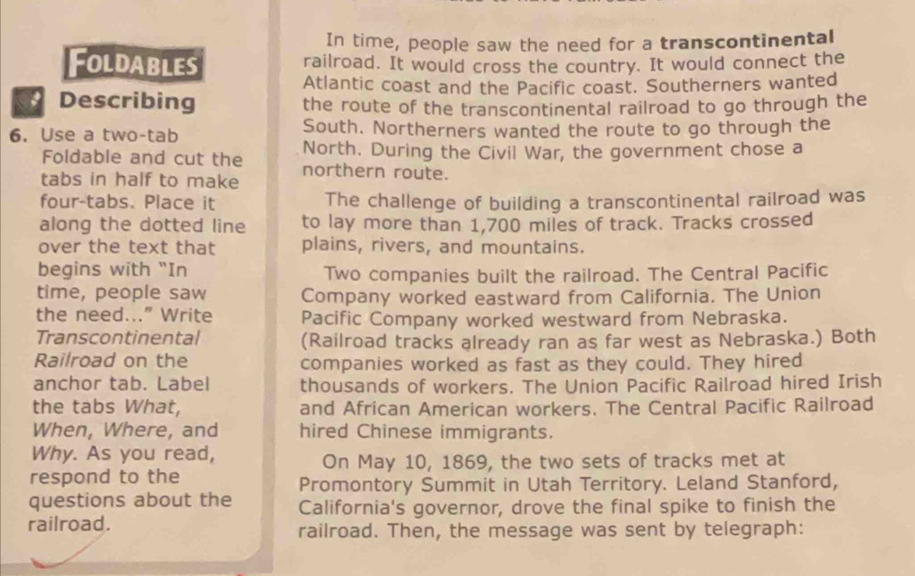 In time, people saw the need for a transcontinental 
Foldables railroad. It would cross the country. It would connect the 
Atlantic coast and the Pacific coast. Southerners wanted 
Describing the route of the transcontinental railroad to go through the 
6. Use a two-tab South. Northerners wanted the route to go through the 
Foldable and cut the North. During the Civil War, the government chose a 
tabs in half to make northern route. 
four-tabs. Place it The challenge of building a transcontinental railroad was 
along the dotted line to lay more than 1,700 miles of track. Tracks crossed 
over the text that plains, rivers, and mountains. 
begins with "In Two companies built the railroad. The Central Pacific 
time, people saw Company worked eastward from California. The Union 
the need...” Write Pacific Company worked westward from Nebraska. 
Transcontinental (Railroad tracks already ran as far west as Nebraska.) Both 
Railroad on the companies worked as fast as they could. They hired 
anchor tab. Label thousands of workers. The Union Pacific Railroad hired Irish 
the tabs What, and African American workers, The Central Pacific Railroad 
When, Where, and hired Chinese immigrants. 
Why. As you read, 
On May 10, 1869, the two sets of tracks met at 
respond to the 
Promontory Summit in Utah Territory. Leland Stanford, 
questions about the California's governor, drove the final spike to finish the 
railroad. railroad. Then, the message was sent by telegraph: