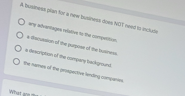 A business plan for a new business does NOT need to include
any advantages relative to the competition.
a discussion of the purpose of the business.
a description of the company background.
the names of the prospective lending companies.
What are th