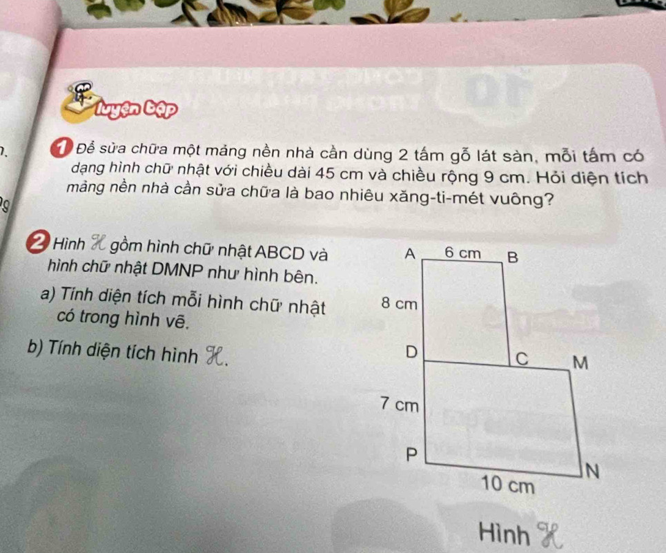 'uyện bập 
1. Để Để sửa chữa một mảng nền nhà cần dùng 2 tấm gỗ lát sàn, mỗi tấm có 
dạng hình chữ nhật với chiều dài 45 cm và chiều rộng 9 cm. Hỏi diện tích 
mảng nền nhà cần sửa chữa là bao nhiêu xăng-ti-mét vuông? 
Hình gồm hình chữ nhật ABCD và 
hình chữ nhật DMNP như hình bên. 
a) Tính diện tích mỗi hình chữ nhật 
có trong hình vê, 
b) Tính diện tích hình 
Hình