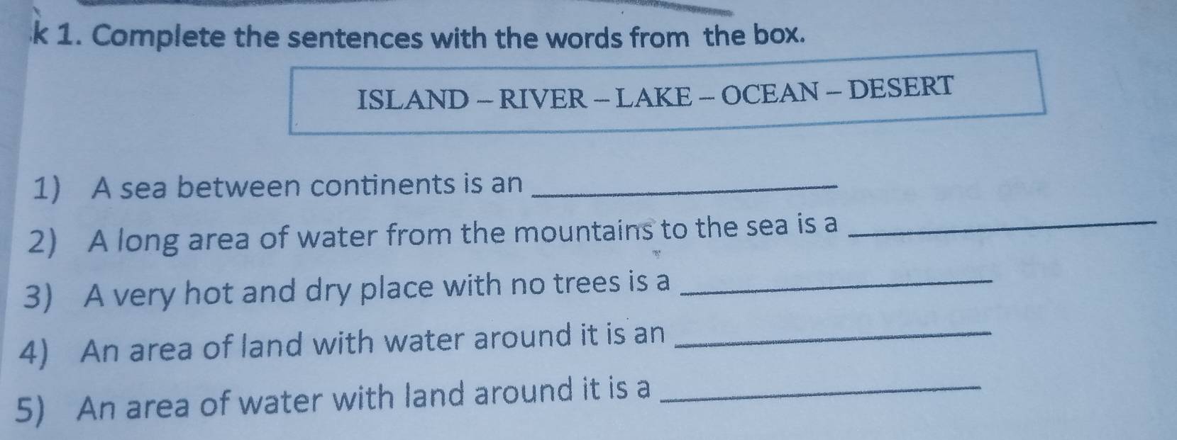 Complete the sentences with the words from the box. 
ISLAND - RIVER - LAKE - OCEAN - DESERT 
1) A sea between continents is an_ 
2) A long area of water from the mountains to the sea is a_ 
3) A very hot and dry place with no trees is a_ 
4) An area of land with water around it is an_ 
5) An area of water with land around it is a_