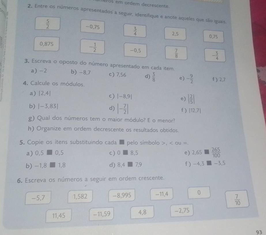 meros em ordem decrescente. 
2. Entre os números apresentados a seguir, identifique e anote aqueles que são iguais.
 5/2 
-0,75
 3/4 
2,5 0,75
0,875
- 1/2 
-0,5
 7/8 
- 3/4 
3. Escreva o oposto do número apresentado em cada item. 
a) -2 b) -8,7 c) 7,56 d)  3/8  e) - 9/2  f ) 2,7
4. Calcule os módulos. 
a) |2,4|
c) |-8,9|
e) | 2/5 |
b) |-3,83|
d) |- 7/2 |
f ) |12,7|
g) Qual dos números tem o maior módulo? E o menor? 
h) Organize em ordem decrescente os resultados obtidos. 
5. Copie os itens substituindo cada ■ pelo símbolo >, < ou =. 
a)  □ 5 0,5 c) 0 I 8, 5 e) 2,65  265/100 
1 
b) -1,8 1.8 d) 8,4□ 7,9 f) -4,3 -3,5
6. Escreva os números a seguir em ordem crescente.
-5,7 1,582 −8,995 -11, 4 0
 7/10 
11,45 -11,59 4, 8 -2,75
93