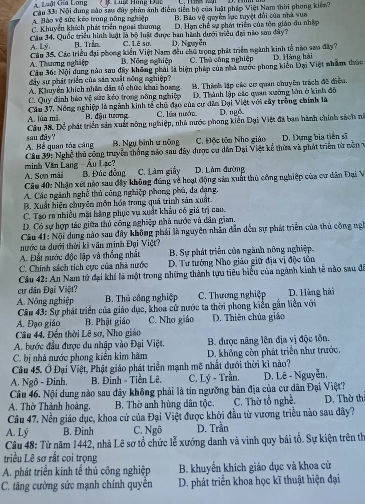 A. Luật Gia Long B. Luật Hồng Đức
Câu 33: Nội dung nào sau đây phản ánh điểm tiến bộ của luật pháp Việt Nam thời phong kiến?
A. Bảo vệ sức kéo trong nông nghiệp B. Bảo vệ quyền lực tuyệt đối của nhà vua
C. Khuyển khích phát triển ngoại thương D. Hạn chế sự phát triển của tôn giáo du nhập
Câu 34. Quốc triều hình luật là bộ luật được ban hành dưới triều đại nào sau đây?
A. Lý. B. Trần. C. Lê sơ. D. Nguyễn
Câu 35. Các triều đại phong kiến Việt Nam đều chú trọng phát triển ngành kinh tế nào sau đây?
A. Thương nghiệp B. Nông nghiệp C. Thủ công nghiệp D. Hàng hải
Câu 36: Nội dung nào sau đây không phải là biện pháp của nhà nước phong kiến Đại Việt nhằm thúc
đầy sự phát triển của sản xuất nông nghiệp?
A. Khuyến khích nhân dân tổ chức khai hoang. B. Thành lập các cơ quan chuyên trách đê điều.
C. Quy định bảo vệ sức kéo trong nông nghiệp D. Thành lập các quan xưởng lớn ở kinh đô
Câu 37. Nông nghiệp là ngành kinh tế chủ đạo của cư dân Đại Việt với cây trồng chính là
A. lúa mì. B. đậu tương. C. lúa nước. D. ngô.
Câu 38. Để phát triển sản xuất nông nghiệp, nhà nước phong kiến Đại Việt đã ban hành chính sách nà
sau đây?
A. Bế quan tỏa cảng B. Ngụ binh ư nông C. Độc tôn Nho giáo D. Dựng bia tiến sĩ
Câu 39: Nghề thủ công truyền thống nào sau đây được cư dân Đại Việt kế thừa và phát triển từ nền v
minh Văn Lang - Âu Lạc?
A. Sơn mài B. Đúc đồng C. Làm giấy D. Làm đường
Câu 40: Nhận xét nào sau đây không đúng về hoạt động sản xuất thủ công nghiệp của cư dân Đại V
A. Các ngành nghề thủ công nghiệp phong phú, đa dạng.
B. Xuất hiện chuyên môn hóa trong quá trình sản xuất.
C. Tạo ra nhiều mặt hàng phục vụ xuất khầu có giá trị cao.
D. Có sự hợp tác giữa thủ công nghiệp nhà nước và dân gian.
Câu 41: Nội dung nào sau đây không phải là nguyên nhân dẫn đến sự phát triển của thủ công ngh
nước ta dưới thời kì văn minh Đại Việt?
A. Đất nước độc lập và thống nhất  B. Sự phát triển của ngành nông nghiệp.
C. Chính sách tích cực của nhà nước D. Tư tưởng Nho giáo giữ địa vị độc tôn
Câu 42: An Nam tứ đại khí là một trong những thành tựu tiêu biểu của ngành kinh tế nào sau đã
cư dân Đại Việt?
A. Nông nghiệp B. Thủ công nghiệp  C. Thương nghiệp D. Hàng hải
Câu 43: Sự phát triển của giáo dục, khoa cử nước ta thời phong kiến gắn liền với
A. Đạo giáo B. Phật giáo C. Nho giáo D. Thiên chúa giáo
Câu 44. Đến thời Lê sơ, Nho giáo
A. bước đầu được du nhập vào Đại Việt. B. được nâng lên địa vị độc tôn.
C. bị nhà nước phong kiến kìm hãm D. không còn phát triển như trước.
Câu 45. Ở Đại Việt, Phật giáo phát triển mạnh mẽ nhất dưới thời kì nào?
A. Ngô - Đinh. B. Đinh - Tiền Lê. C. Lý - Trần. D. Lê - Nguyễn.
Câu 46. Nội dung nào sau đây không phải là tín ngưỡng bản địa của cư dân Đại Việt?
A. Thờ Thành hoàng. B. Thờ anh hùng dân tộc. C. Thờ tổ nghề. D. Thờ thị
Câu 47. Nền giáo dục, khoa cử của Đại Việt được khởi đầu từ vương triều nào sau đây?
A. Lý B. Đinh C. Ngô D. Trần
Câu 48: Từ năm 1442, nhà Lê sơ tổ chức lễ xướng danh và vinh quy bái tồ. Sự kiện trên th
triều Lê sơ rất coi trọng
A. phát triển kinh tế thủ công nghiệp B. khuyến khích giáo dục và khoa cử
C. tăng cường sức mạnh chính quyên  D. phát triển khoa học kĩ thuật hiện đại