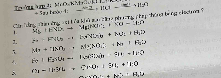 Trường họp 2: MnO_2/KMnO_4/KCTO_3/K_2 xrightarrow demClHClxrightarrow demHH_2O
+S au bước 4: .□ 
Cân bằng phản ứng oxi hóa khử sau bằng phương pháp thăng bằng electron ?
1. Mg+HNO_3to Mg(NO_3)_2+NO+H_2O
2. Fe+HNO_3to Fe(NO_3)_3+NO_2+H_2O
3. Mg+HNO_3to Mg(NO_3)_2+N_2+H_2O
4. Fe+H_2SO_4to Fe_2(SO_4)_3+SO_2+H_2O
5. Cu+H_2SO_4to CuSO_4+SO_2+H_2O
Cu(NO_3)_2+NO+H_2O