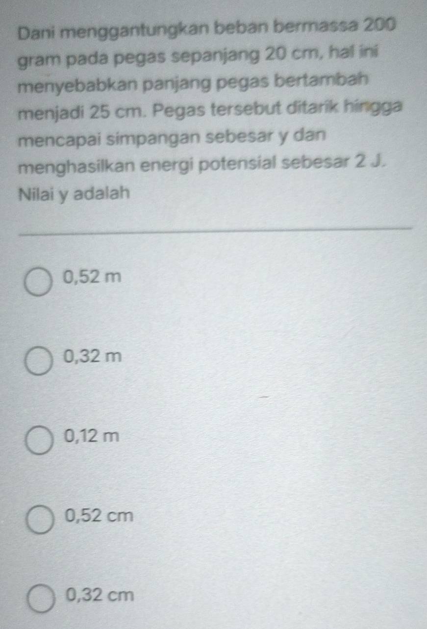 Dani menggantungkan beban bermassa 200
gram pada pegas sepanjang 20 cm, hal ini
menyebabkan panjang pegas bertambah
menjadi 25 cm. Pegas tersebut ditarik hingga
mencapai simpangan sebesar y dan
menghasilkan energi potensial sebesar 2 J.
Nilai y adalah
0,52 m
0,32 m
0,12 m
0,52 cm
0,32 cm