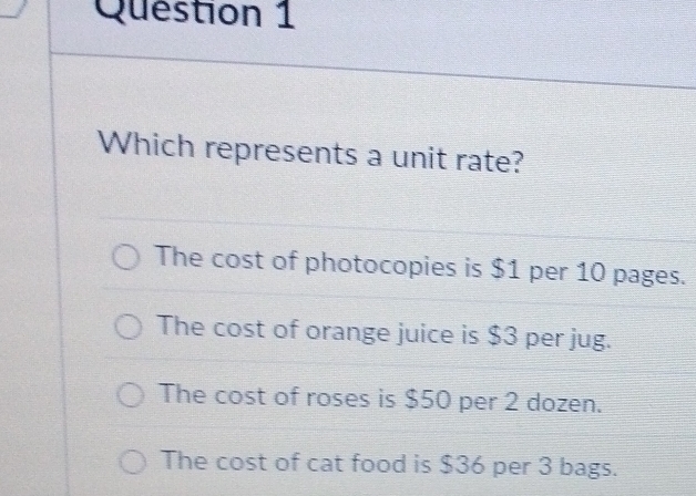 Which represents a unit rate?
The cost of photocopies is $1 per 10 pages.
The cost of orange juice is $3 per jug.
The cost of roses is $50 per 2 dozen.
The cost of cat food is $36 per 3 bags.