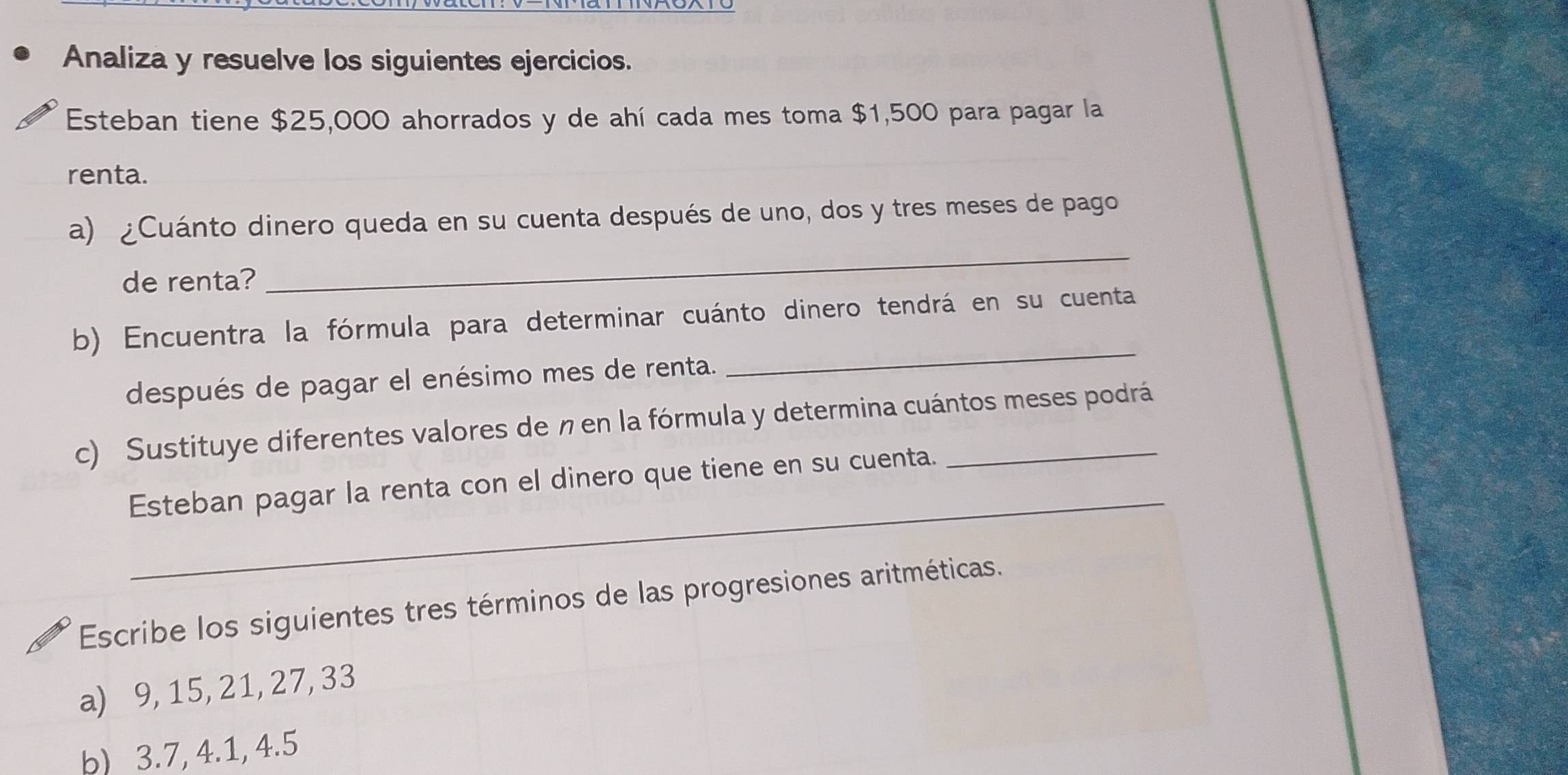 Analiza y resuelve los siguientes ejercicios. 
Esteban tiene $25,000 ahorrados y de ahí cada mes toma $1,500 para pagar la 
renta. 
_ 
a) ¿Cuánto dinero queda en su cuenta después de uno, dos y tres meses de pago 
de renta? 
b) Encuentra la fórmula para determinar cuánto dinero tendrá en su cuenta 
después de pagar el enésimo mes de renta. 
_ 
c) Sustituye diferentes valores de n en la fórmula y determina cuántos meses podrá 
_ 
Esteban pagar la renta con el dinero que tiene en su cuenta. 
Escribe los siguientes tres términos de las progresiones aritméticas. 
a) 9, 15, 21, 27, 33
b) 3.7, 4.1, 4.5