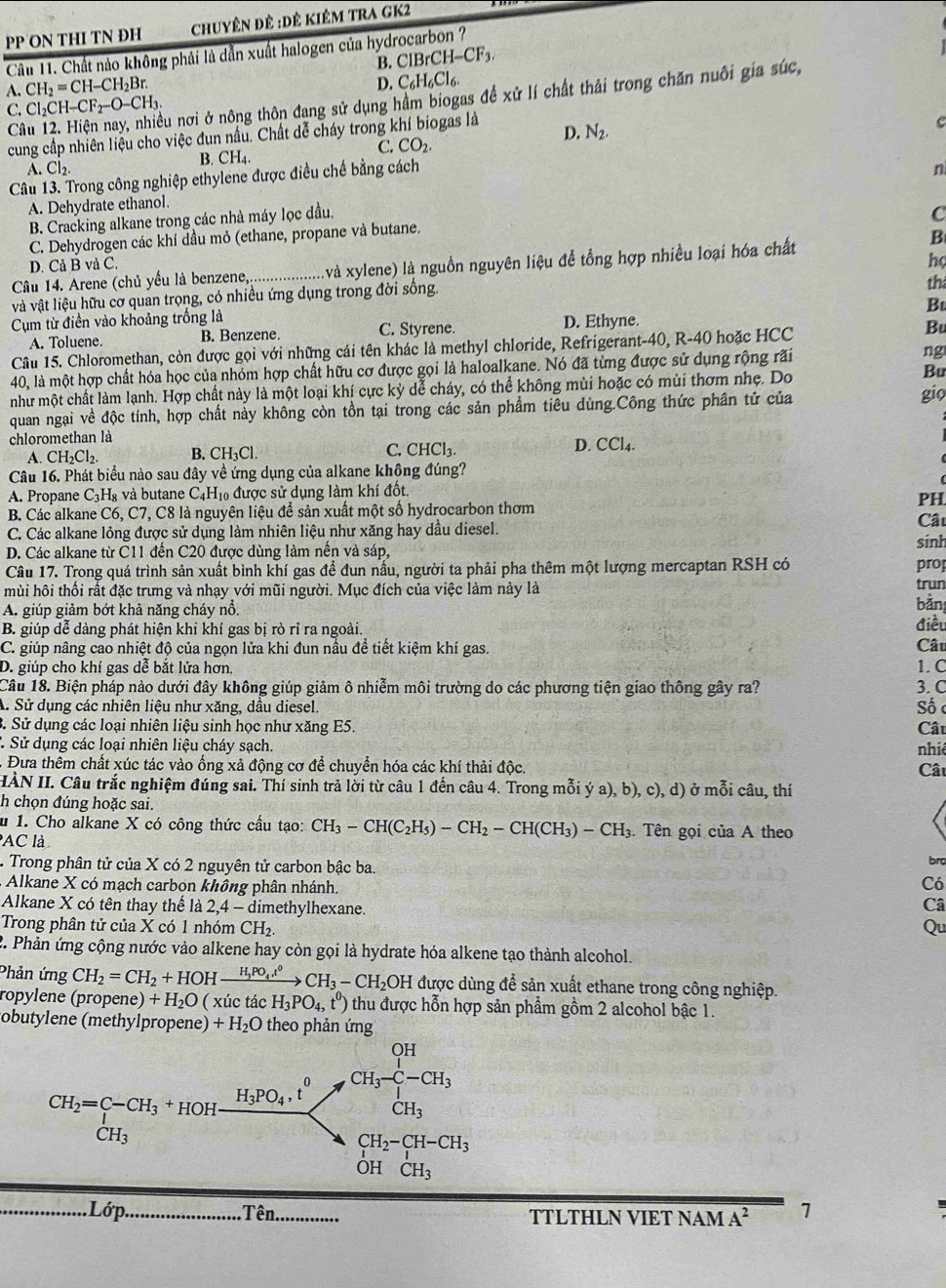 PP ON THI TN ĐH chuyên đê :Dê kiêm trA GK2
Câu 11. Chất nào không phải là dẫn xuất halogen của hydrocarbon ?
B. ClBrCH-CF_3
A. CH_2=CH-CH_2Br.
D. C_6H_6Cl_6.
Câu 12. Hiện nay, nhiều nơi ở nông thôn đang sử dụng hầm biogas đề xử lí chất thải trong chăn nuôi gia súc,
C. Cl₂CH— CF_2-O-CH_3.
cung cấp nhiên liệu cho việc đun nấu. Chất dễ cháy trong khí biogas là D. N_2,
C
B. CH₄. C. CO_2.
A. Cl_2. n
Câu 13. Trong công nghiệp ethylene được điều chế bằng cách
A. Dehydrate ethanol.
B. Cracking alkane trong các nhà máy lọc đầu.
C
C. Dehydrogen các khí dầu mỏ (ethane, propane và butane.
D. Cả B và C. B
họ
Câầu 14. Arene (chủ yếu là benzene,................ (và xylene) là nguồn nguyên liệu để tổng hợp nhiều loại hóa chất
và vật liệu hữu cơ quan trọng, có nhiều ứng dụng trong đời sống.
th
Bu
Cụm từ điền vào khoảng trống là
A. Toluene. B. Benzene. C. Styrene. D. Ethyne.
Câu 15. Chloromethan, còn được gọi với những cái tên khác là methyl chloride, Refrigerant-40, R-40 hoặc HCC
Bu
40, là một hợp chất hóa học của nhóm hợp chất hữu cơ được gọi là haloalkane. Nó đã từng được sử dụng rộng rãi ng
như một chất làm lạnh. Hợp chất này là một loại khí cực kỳ dễ cháy, có thể không mùi hoặc có mùi thơm nhẹ. Do
Bu
quan ngại về độc tính, hợp chất nảy không còn tồn tại trong các sản phẩm tiêu dùng.Công thức phân tử của
gio
chloromethan là
A. CH_2Cl_2. B. CH_3Cl. C. CHCl_3. D. CCl_4.
Câu 16. Phát biểu nào sau đây về ứng dụng của alkane không đúng?
A. Propane C_3H_8 và butane C_4H_10 được sử dụng làm khí đốt.
PH
B. Các alkane C6,C 7, C8 là nguyên liệu để sản xuất một số hydrocarbon thơm Cất
C. Các alkane lỏng được sử dụng làm nhiên liệu như xăng hay dầu diesel. sinh
D. Các alkane từ C11 đến C20 được dùng làm nền và sáp,
Câu 17. Trong quá trình sản xuất bình khí gas để đun nấu, người ta phải pha thêm một lượng mercaptan RSH có prop
trun
mùi hôi thối rất đặc trưng và nhạy với mũi người. Mục đích của việc làm này là bǎn
A. giúp giảm bớt khả năng cháy nổ.
B. giúp dễ dàng phát hiện khi khí gas bị rò rỉ ra ngoài.
C. giúp nâng cao nhiệt độ của ngọn lửa khi đun nầu để tiết kiệm khí gas. Câu điều
D. giúp cho khí gas dễ bắt lửa hơn. 1. C
Câu 18. Biện pháp nào dưới đây không giúp giảm ô nhiễm môi trường do các phương tiện giao thông gây ra? 3. C Số c
A. Sử dụng các nhiên liệu như xăng, dầu diesel.
B. Sử dụng các loại nhiên liệu sinh học như xăng E5. Câu
1 Sử dụng các loại nhiên liệu cháy sạch.
nhiê
Đưa thêm chất xúc tác vào ống xả động cơ để chuyển hóa các khí thải độc.
Câu
HÀN II. Câu trắc nghiệm đúng sai. Thí sinh trả lời từ câu 1 đến câu 4. Trong mỗi ý a), b), c), d) ở mỗi câu, thí
h chọn đúng hoặc sai.
u 1. Cho alkane X có công thức cầu tạo: CH_3-CH(C_2H_5)-CH_2-CH(CH_3)-CH_3 :. Tên gọi của A theo
AC là
Trong phân tử của X có 2 nguyên tử carbon bậc ba.
bro
Alkane X có mạch carbon không phân nhánh.
Có
Alkane X có tên thay thể là : 24- - dimethylhexane
Câ
Trong phân tử của X có 1 nhóm CH_2. Qu
2. Phản ứng cộng nước vào alkene hay còn gọi là hydrate hóa alkene tạo thành alcohol.
Phản ứng CH_2=CH_2+HOHxrightarrow H_3PO_4,t^0CH_3-CH_2OH được dùng để sản xuất ethane trong công nghiệp.
ropylene (propene) +H_2O ( xúc tác H_3PO_4,t^0) thu được hỗn hợp sản phẩm gồm 2 alcohol bậc 1.
obutylene (methylpropene) +H_2O theo phản ứng
. Lớp. Tên TTLTHLN VIET NAM A^2 7