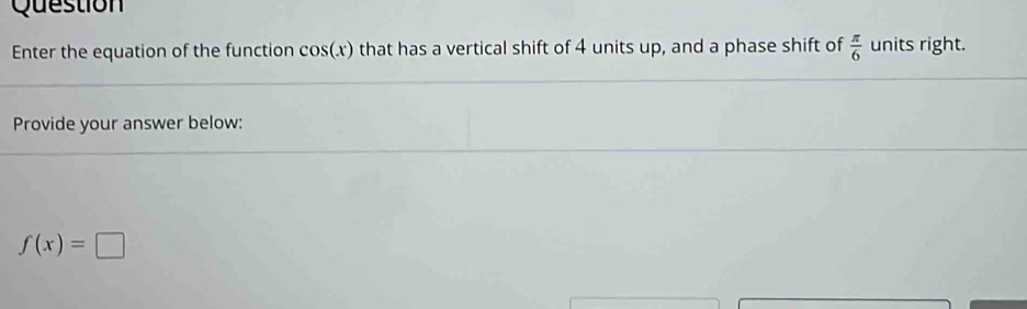 Question 
Enter the equation of the function cos (x) that has a vertical shift of 4 units up, and a phase shift of  π /6  units right. 
Provide your answer below:
f(x)=□