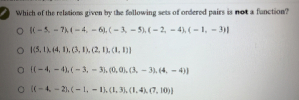 Which of the relations given by the following sets of ordered pairs is not a function?
 (-5,-7),(-4,-6),(-3,-5),(-2,-4),(-1,-3)
 (5,1),(4,1),(3,1),(2,1),(1,1)
 (-4,-4),(-3,-3),(0,0),(3,-3),(4,-4)
 (-4,-2),(-1,-1),(1,3),(1,4),(7,10)