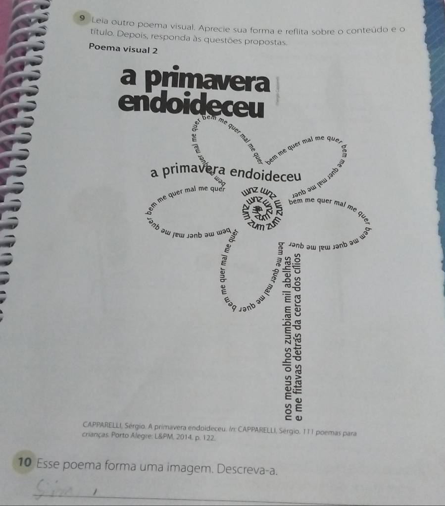 Leia outro poema visual. Aprecie sua forma e reflita sobre o conteúdo e o 
título. Depois, responda às questões propostas. 
Poema visual 2 
a primavera 
endoideceu 

ne 
quer 
a 
bem me quer mal me que, 
a primavera endoideceu 
wəq 
lanb əw jew rant 
nz ɯ 
bêm me quer mal mẹ 

C unz 
Janb aw rew janb aw wa 

vənb 

CAPPARELLI, Sérgio. A primavera endoideceu. In: CAPPARELLI, Sérgio. 111 poemas para 
crianças. Porto Alegre: L&PM, 2014. p. 122. 
10 Esse poema forma uma imagem. Descreva-a. 
_