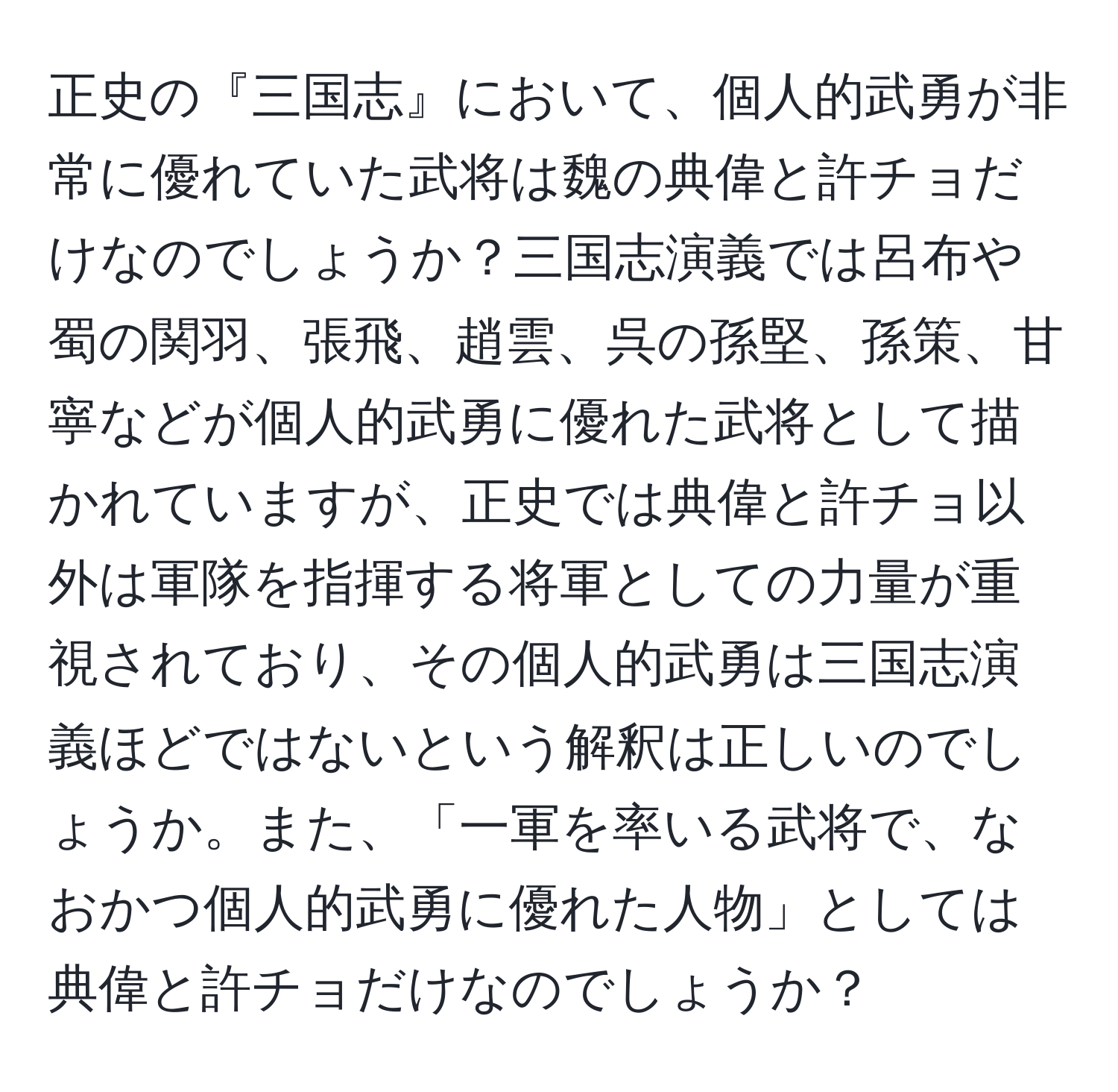 正史の『三国志』において、個人的武勇が非常に優れていた武将は魏の典偉と許チョだけなのでしょうか？三国志演義では呂布や蜀の関羽、張飛、趙雲、呉の孫堅、孫策、甘寧などが個人的武勇に優れた武将として描かれていますが、正史では典偉と許チョ以外は軍隊を指揮する将軍としての力量が重視されており、その個人的武勇は三国志演義ほどではないという解釈は正しいのでしょうか。また、「一軍を率いる武将で、なおかつ個人的武勇に優れた人物」としては典偉と許チョだけなのでしょうか？