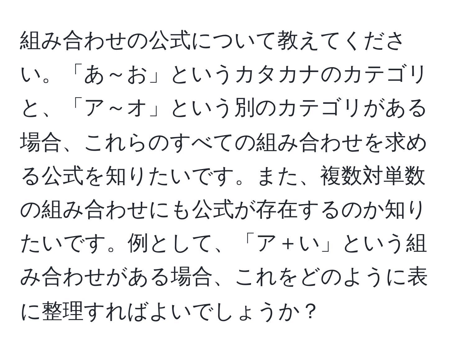 組み合わせの公式について教えてください。「あ～お」というカタカナのカテゴリと、「ア～オ」という別のカテゴリがある場合、これらのすべての組み合わせを求める公式を知りたいです。また、複数対単数の組み合わせにも公式が存在するのか知りたいです。例として、「ア＋い」という組み合わせがある場合、これをどのように表に整理すればよいでしょうか？