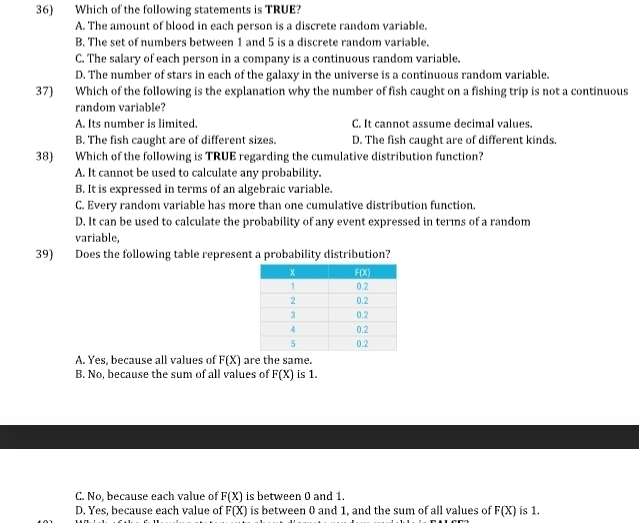 Which of the following statements is TRUE?
A. The amount of blood in each person is a discrete random variable.
B. The set of numbers between 1 and 5 is a discrete random variable.
C. The salary of each person in a company is a continuous random variable.
D. The number of stars in each of the galaxy in the universe is a continuous random variable.
37) Which of the following is the explanation why the number of fish caught on a fishing trip is not a continuous
random variable?
A. Its number is limited. C. It cannot assume decimal values.
B. The fish caught are of different sizes. D. The fish caught are of different kinds.
38) Which of the following is TRUE regarding the cumulative distribution function?
A. It cannot be used to calculate any probability.
B. It is expressed in terms of an algebraic variable.
C. Every random variable has more than one cumulative distribution function.
D. It can be used to calculate the probability of any event expressed in terms of a random
variable,
39) Does the following table represent a probability distribution?
A. Yes, because all values of F(X) are the same.
B. No, because the sum of all values of F(X) is 1.
C. No, because each value of F(X) is between 0 and 1.
D. Yes, because each value of F(X) is between 0 and 1, and the sum of all values of F(X) is 1.