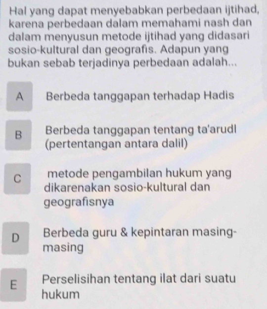 Hal yang dapat menyebabkan perbedaan ijtihad,
karena perbedaan dalam memahami nash dan
dalam menyusun metode ijtihad yang didasari
sosio-kultural dan geografis. Adapun yang
bukan sebab terjadinya perbedaan adalah...
A Berbeda tanggapan terhadap Hadis
B Berbeda tanggapan tentang ta'arudl
(pertentangan antara dalil)
C metode pengambilan hukum yang
dikarenakan sosio-kultural dan
geografisnya
D Berbeda guru & kepintaran masing-
masing
E Perselisihan tentang ilat dari suatu
hukum