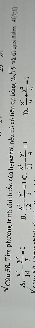 29 24
Câu 58. Tìm phương trình chính tắc của hyperbol nếu nó có tiêu cự bằng 2sqrt(15) và đi qua điểm A(4;1)
A.  x^2/14 - y^2/7 =1 B.  x^2/12 - y^2/3 =1 C.  x^2/11 - y^2/4 =1 D.  x^2/9 + y^2/4 =1