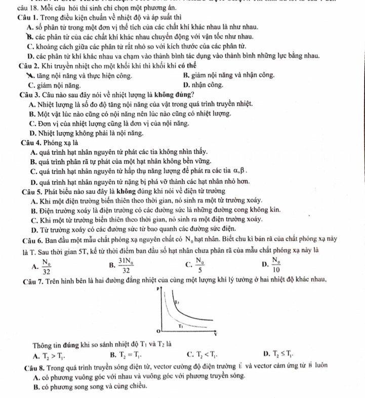 Mỗi câu hỏi thí sinh chỉ chọn một phương án.
Câu 1. Trong điều kiện chuẩn về nhiệt độ và áp suất thì
A. số phân tử trong một đơn vị thể tích của các chất khí khác nhau là như nhau.
B. các phân tử của các chất khí khác nhau chuyển động với vận tốc như nhau.
C. khoảng cách giữa các phân tử rất nhỏ so với kích thước của các phân tử.
D. các phân tử khí khác nhau va chạm vào thành bình tác dụng vào thành bình những lực bằng nhau.
Câu 2. Khi truyền nhiệt cho một khối khí thì khối khí có thể
A. tăng nội năng và thực hiện công. B. giảm nội năng và nhận công.
C. giảm nội năng. D. nhận công.
Câu 3. Câu nào sau đây nói về nhiệt lượng là không đúng?
A. Nhiệt lượng là số đo độ tăng nội năng của vật trong quá trình truyền nhiệt.
B. Một vật lúc nào cũng có nội năng nên lúc nào cũng có nhiệt lượng.
C. Đơn vị của nhiệt lượng cũng là đơn vị của nội năng.
D. Nhiệt lượng không phải là nội năng.
Câu 4. Phóng xạ là
A. quá trình hạt nhân nguyên tử phát các tia không nhìn thấy.
B. quá trình phân rã tự phát của một hạt nhân không bền vững.
C. quá trình hạt nhân nguyên tử hấp thụ năng lượng để phát ra các tia α,β .
D. quá trình hạt nhân nguyên tử nặng bị phá vỡ thành các hạt nhân nhỏ hơn.
Câu 5. Phát biểu nào sau đây là không đúng khi nói về điện từ trường
A. Khi một điện trường biến thiên theo thời gian, nó sinh ra một từ trường xoáy.
B. Điện trường xoáy là điện trường có các đường sức là những đường cong không kín.
C. Khi một từ trường biến thiên theo thời gian, nó sinh ra một điện trường xoáy.
D. Từ trường xoáy có các đường sức từ bao quanh các đường sức điện.
Câu 6. Ban đầu một mẫu chất phóng xạ nguyên chất có N_0 hạt nhân. Biết chu kì bán rã của chất phóng xạ này
là T. Sau thời gian 5T, kể từ thời điểm ban đầu số hạt nhân chưa phân rã của mẫu chất phóng xạ này là
A. frac N_o32 frac 31N_032 C. frac N_05 D. frac N_010
B.
Câu 7. Trên hình bên là hai đường đẳng nhiệt của cùng một lượng khí lý tưởng ở hai nhiệt độ khác nhau,
Thông tin đúng khi so sánh nhiệt độ T_1 và T_2 là
A. T_2>T_1. B. T_2=T_1. C. T_2 D. T_2≤ T_1.
Câu 8. Trong quá trình truyền sóng điện từ, vector cường độ điện trường É và vector cảm ứng từ # luôn
A. có phương vuông góc với nhau và vuông góc với phương truyền sóng.
B. có phương song song và cùng chiều.