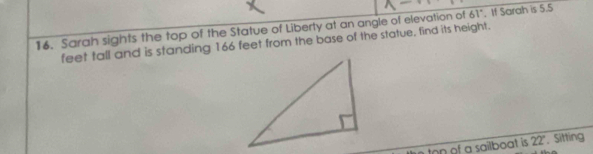 Sarah sights the top of the Statue of Liberty at an angle of elevation of 61°. If Sarah is 5.5
feet tall and is standing 166 feet from the base of the statue, find its height. 
n of a sailboat is. 22°. Sitting