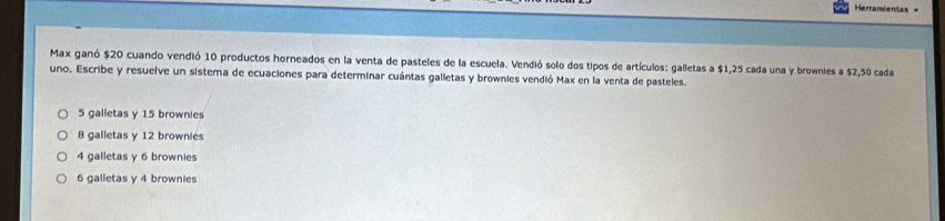 Herramientas =
Max ganó $20 cuando vendió 10 productos horneados en la venta de pasteles de la escuela. Vendió solo dos tipos de artículos: galletas a $1,25 cada una y brownies a $2,50 cada
uno. Escribe y resuelve un sistema de ecuaciones para determinar cuántas galletas y brownies vendió Max en la venta de pasteles.
5 galletas y 15 brownies
8 galletas y 12 brownies
4 galletas y 6 brownies
6 galletas y 4 brownies