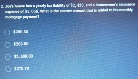 Joe's house has a yearly tax liability of $2, 430, and a homeowner's insurance
expense of $1, 056. What is the escrow amount that is added to his monthly
mortgage payment?
$290.50
$202.50
$3, 486.00
$276.79