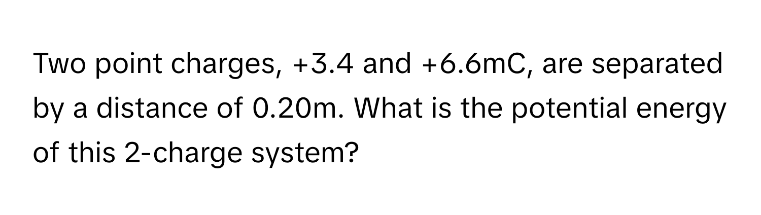 Two point charges, +3.4 and +6.6mC, are separated by a distance of 0.20m. What is the potential energy of this 2-charge system?