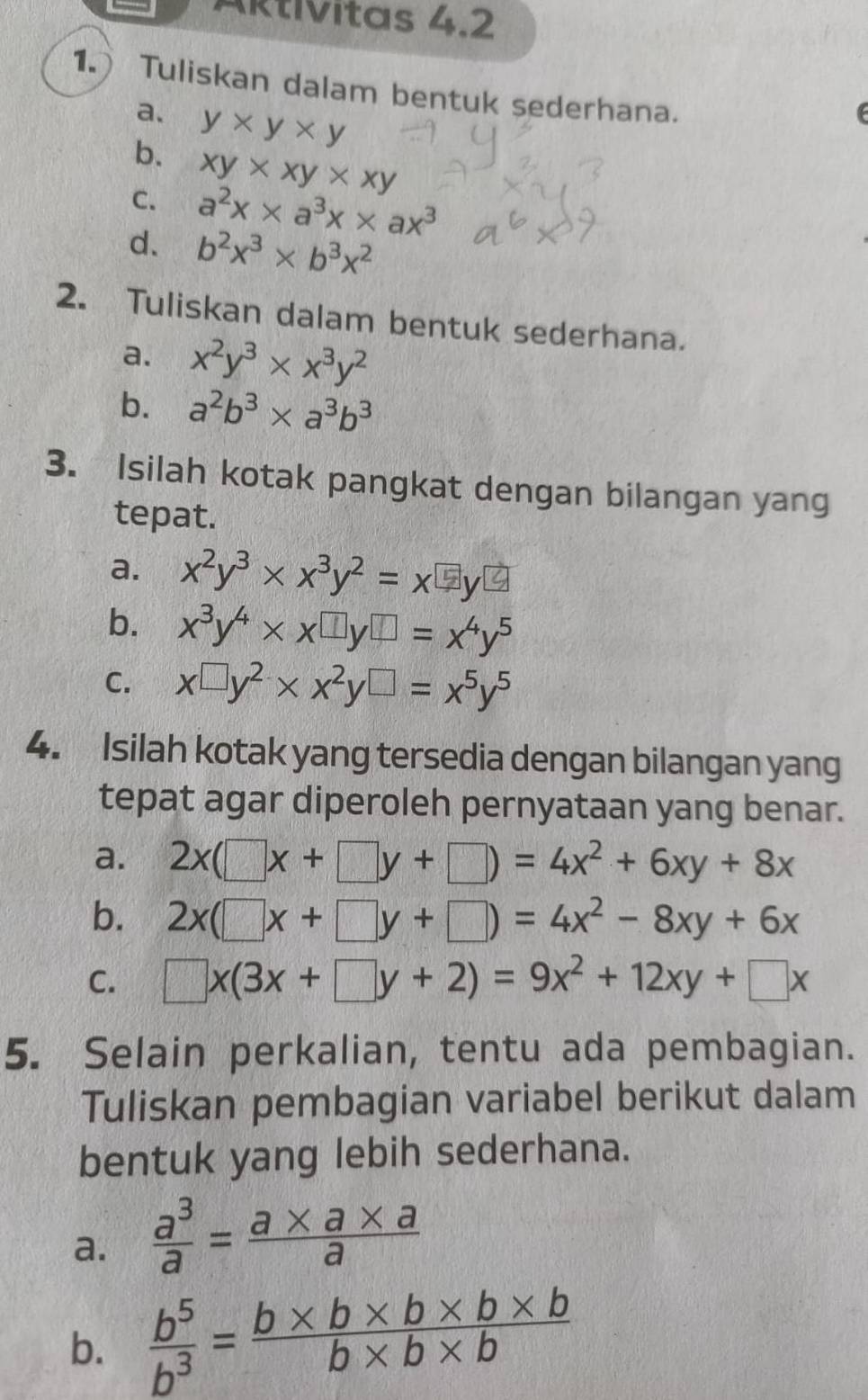 ARtivitas 4.2 
1. Tuliskan dalam bentuk sederhana. 
a. 
b. y* y* y
C. xy* xy* xy
a^2x* a^3x* ax^3
d. b^2x^3* b^3x^2
2. Tuliskan dalam bentuk sederhana. 
a. x^2y^3* x^3y^2
b. a^2b^3* a^3b^3
3. Isilah kotak pangkat dengan bilangan yang 
tepat. 
a. x^2y^3* x^3y^2=x^(□)y^(□)
b. x^3y^4* x^(□)y^(□)=x^4y^5
C. x^(□)y^2* x^2y^(□)=x^5y^5
4. Isilah kotak yang tersedia dengan bilangan yang 
tepat agar diperoleh pernyataan yang benar. 
a. 2x(□ x+□ y+□ )=4x^2+6xy+8x
b. 2x(□ x+□ y+□ )=4x^2-8xy+6x
C. □ x(3x+□ y+2)=9x^2+12xy+□ x
5. Selain perkalian, tentu ada pembagian. 
Tuliskan pembagian variabel berikut dalam 
bentuk yang lebih sederhana. 
a.  a^3/a = (a* a* a)/a 
b.  b^5/b^3 = (b* b* b* b* b)/b* b* b 