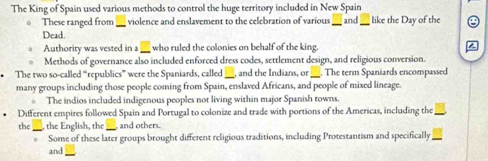 The King of Spain used various methods to control the huge territory included in New Spain 
。 These ranged from _violence and enslavement to the celebration of various _and_ like the Day of the 
Dead. 
Authority was vested in a _ who ruled the colonies on behalf of the king. 
Methods of governance also included enforced dress codes, settlement design, and religious conversion. 
• The two so-called “republics” were the Spaniards, called_ , and the Indians, or_ . The term Spaniards encompassed 
many groups including those people coming from Spain, enslaved Africans, and people of mixed lineage. 
The indios included indigenous peoples not living within major Spanish towns. 
Different empires followed Spain and Portugal to colonize and trade with portions of the Americas, including the_ 
the_ , the English, the _, and others. 
Some of these later groups brought different religious traditions, including Protestantism and specifically_ 
and_