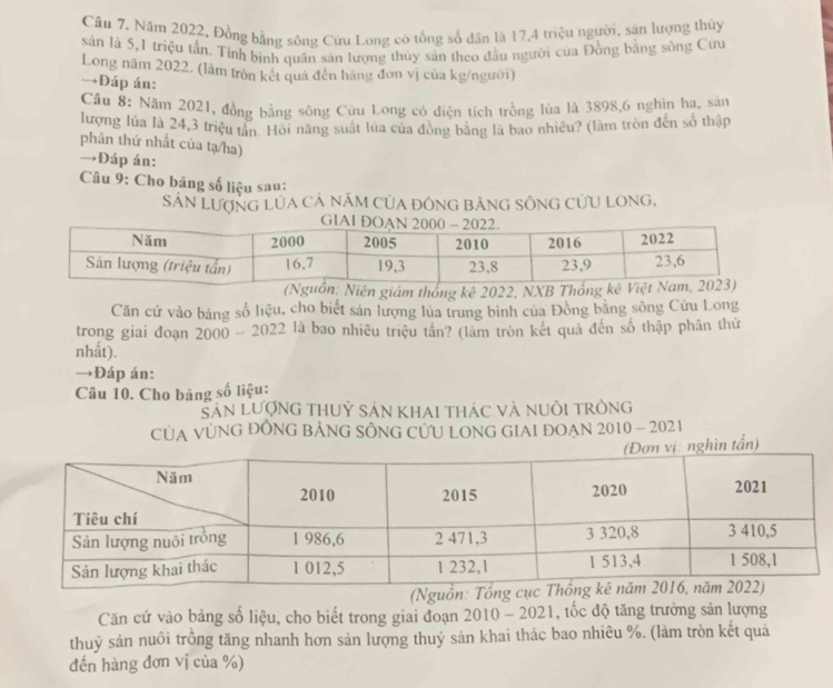 Năm 2022, Đồng bằng sông Cửu Long có tổng số dân là 17, 4 triệu người, sản lượng thủy 
sản là 5, 1 triệu tấn. Tính binh quân sản lượng thủy sản theo đầu người của Đồng bằng sông Cưu 
Long năm 2022. (làm tròn kết quả đến hàng đơn vị của kg/người) 
→Đáp án: 
Cầu 8: Năm 2021, đồng bằng sông Cứu Long có điện tích trồng lúa là 3898, 6 nghìn ha, sản 
lượng lúa là 24, 3 triệu tần. Hồi năng suất lúa của đồng bằng là bao nhiều? (làm tròn đến số thập 
phân thứ nhất của tạ/ha) 
→Đáp án: 
Câu 9: Cho bảng số liệu sau: 
SÁN LượNG LÚA CÁ năM CủA đôNG bảNG SÔNG CƯU LONG, 
Căn cứ vào bảng số liệu, cho biết sản lượng lủa trung bình của Đồng bằng sông Cứu Long 
trong giai đoạn 2000-2022 là bao nhiêu triệu tần? (làm tròn kết quả đến số thập phân thứ 
nhất). 
→Đáp án: 
Câu 10. Cho bảng số liệu: 
SảN LượnG thUỷ Sản Khai thác và nuÔI trÒng 
CỦA VỦNG ĐÔNG BÁNG SÔNG CƯU LONG GIAI ĐOAN 2010 - 2021 
ần) 
(Ng 
Căn cứ vào bảng số liệu, cho biết trong giai đoạn 2010 - 2021. , ốc độ tăng trưởng sản lượng 
thuỷ sản nuôi trồng tăng nhanh hơn sản lượng thuỷ sản khai thác bao nhiêu %. (làm tròn kết quả 
đến hàng đơn vị của %)