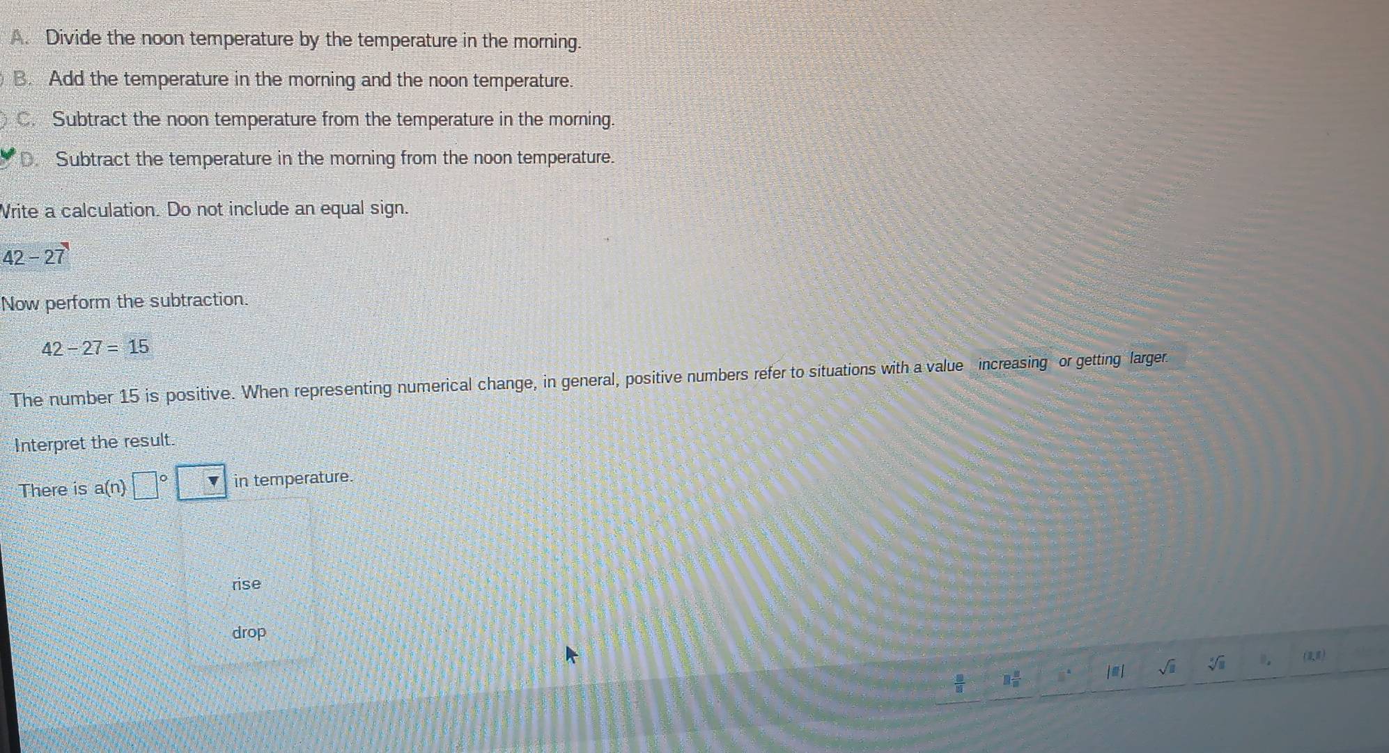 A. Divide the noon temperature by the temperature in the morning.
B. Add the temperature in the morning and the noon temperature.
C. Subtract the noon temperature from the temperature in the morning.
D. Subtract the temperature in the morning from the noon temperature.
Write a calculation. Do not include an equal sign.
42-27
Now perform the subtraction.
42-27=15
The number 15 is positive. When representing numerical change, in general, positive numbers refer to situations with a value increasing or getting larger.
Interpret the result.
There is a(n □° in temperature.
rise
drop
sqrt(□ ) sqrt[□](□ )
()
□  □ /□  