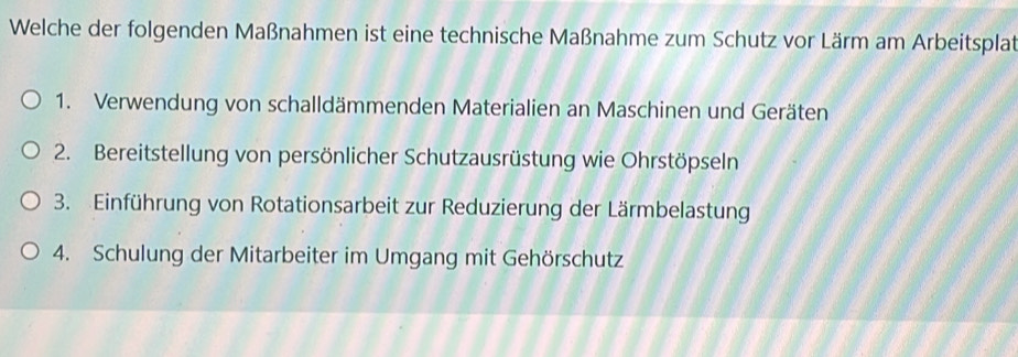 Welche der folgenden Maßnahmen ist eine technische Maßnahme zum Schutz vor Lärm am Arbeitsplat
1. Verwendung von schalldämmenden Materialien an Maschinen und Geräten
2. Bereitstellung von persönlicher Schutzausrüstung wie Ohrstöpseln
3. Einführung von Rotationsarbeit zur Reduzierung der Lärmbelastung
4. Schulung der Mitarbeiter im Umgang mit Gehörschutz