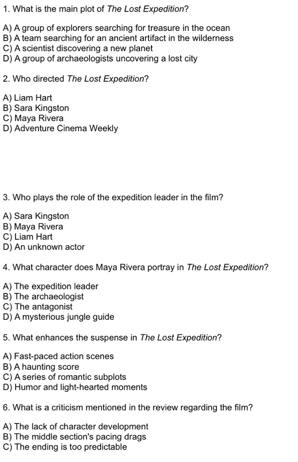 What is the main plot of The Lost Expedition?
A) A group of explorers searching for treasure in the ocean
B) A team searching for an ancient artifact in the wilderness
C) A scientist discovering a new planet
D) A group of archaeologists uncovering a lost city
2. Who directed The Lost Expedition?
A) Liam Hart
B) Sara Kingston
C) Maya Rivera
D) Adventure Cinema Weekly
3. Who plays the role of the expedition leader in the film?
A) Sara Kingston
B) Maya Rivera
C) Liam Hart
D) An unknown actor
4. What character does Maya Rivera portray in The Lost Expedition?
A) The expedition leader
B) The archaeologist
C) The antagonist
D) A mysterious jungle guide
5. What enhances the suspense in The Lost Expedition?
A) Fast-paced action scenes
B) A haunting score
C) A series of romantic subplots
D) Humor and light-hearted moments
6. What is a criticism mentioned in the review regarding the film?
A) The lack of character development
B) The middle section's pacing drags
C) The ending is too predictable